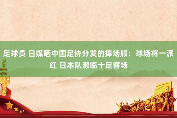 足球员 日媒晒中国足协分发的捧场服：球场将一派红 日本队濒临十足客场