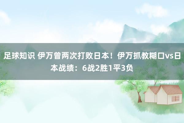 足球知识 伊万曾两次打败日本！伊万抓教糊口vs日本战绩：6战2胜1平3负