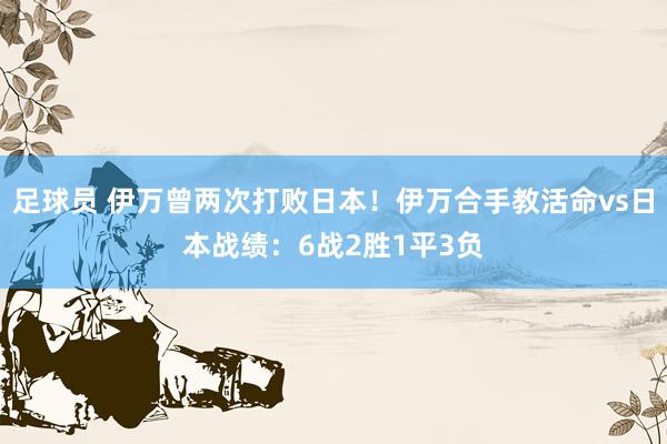 足球员 伊万曾两次打败日本！伊万合手教活命vs日本战绩：6战2胜1平3负