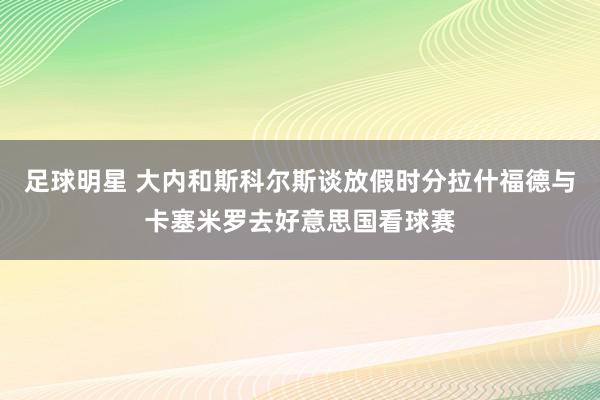 足球明星 大内和斯科尔斯谈放假时分拉什福德与卡塞米罗去好意思国看球赛