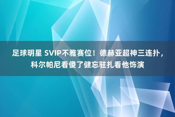 足球明星 SVIP不雅赛位！德赫亚超神三连扑，科尔帕尼看傻了健忘驻扎看他饰演