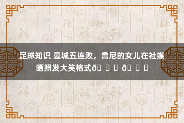 足球知识 曼城五连败，鲁尼的女儿在社媒晒照发大笑格式😄😄