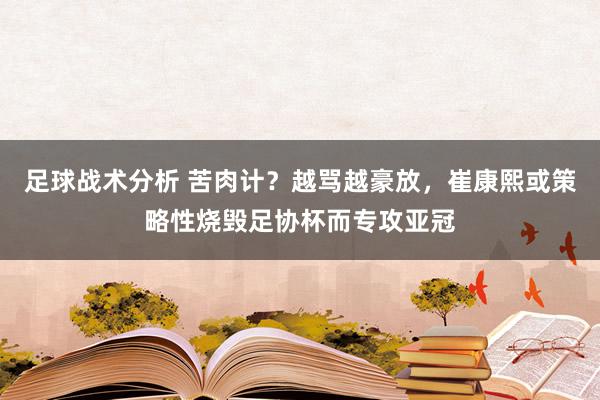 足球战术分析 苦肉计？越骂越豪放，崔康熙或策略性烧毁足协杯而专攻亚冠