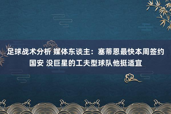 足球战术分析 媒体东谈主：塞蒂恩最快本周签约国安 没巨星的工夫型球队他挺适宜