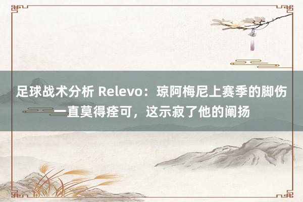 足球战术分析 Relevo：琼阿梅尼上赛季的脚伤一直莫得痊可，这示寂了他的阐扬