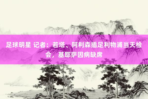 足球明星 记者：若塔、阿利森插足利物浦当天检会，基耶萨因病缺席