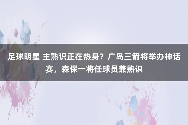 足球明星 主熟识正在热身？广岛三箭将举办神话赛，森保一将任球员兼熟识