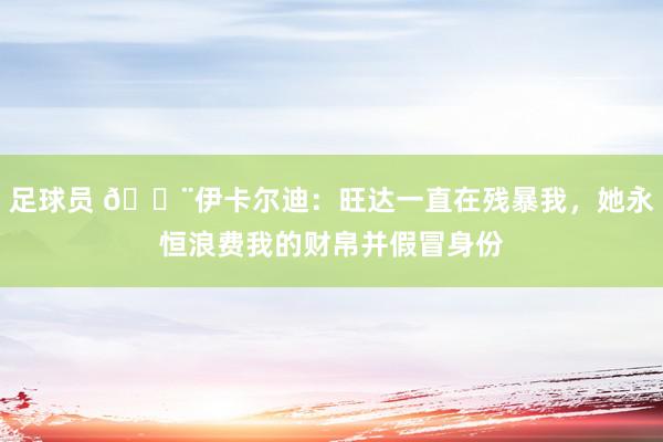 足球员 😨伊卡尔迪：旺达一直在残暴我，她永恒浪费我的财帛并假冒身份