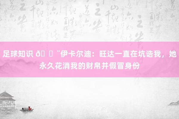 足球知识 😨伊卡尔迪：旺达一直在坑诰我，她永久花消我的财帛并假冒身份