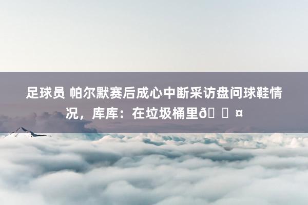 足球员 帕尔默赛后成心中断采访盘问球鞋情况，库库：在垃圾桶里😤