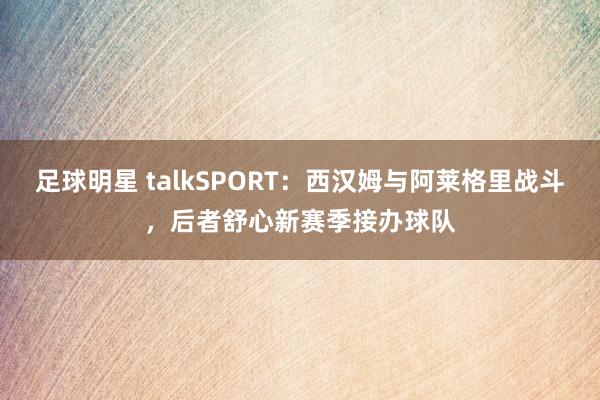 足球明星 talkSPORT：西汉姆与阿莱格里战斗，后者舒心新赛季接办球队