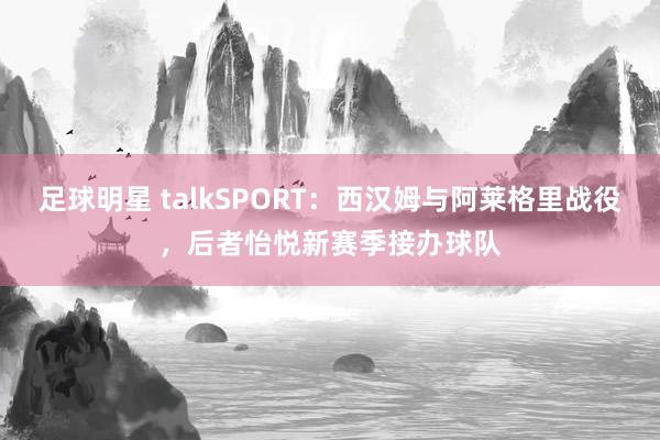 足球明星 talkSPORT：西汉姆与阿莱格里战役，后者怡悦新赛季接办球队