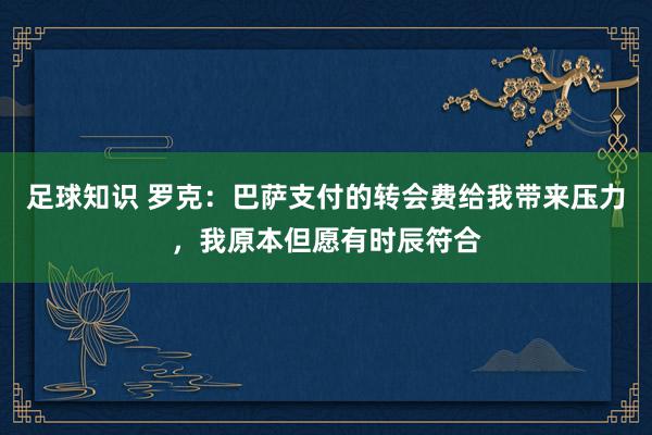 足球知识 罗克：巴萨支付的转会费给我带来压力，我原本但愿有时辰符合