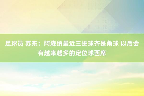 足球员 苏东：阿森纳最近三进球齐是角球 以后会有越来越多的定位球西席