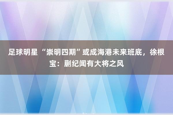 足球明星 “崇明四期”或成海港未来班底，徐根宝：蒯纪闻有大将之风