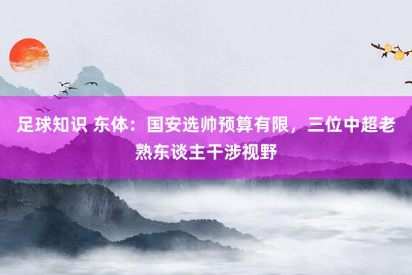 足球知识 东体：国安选帅预算有限，三位中超老熟东谈主干涉视野