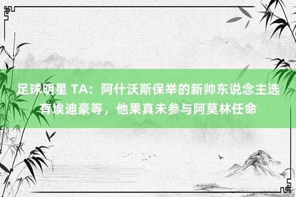 足球明星 TA：阿什沃斯保举的新帅东说念主选有埃迪豪等，他果真未参与阿莫林任命