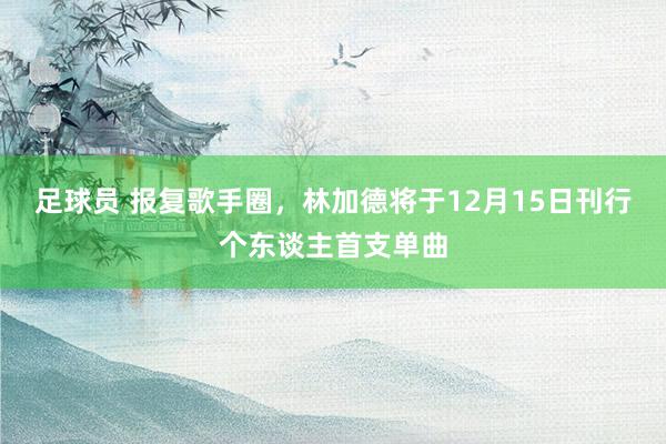 足球员 报复歌手圈，林加德将于12月15日刊行个东谈主首支单曲