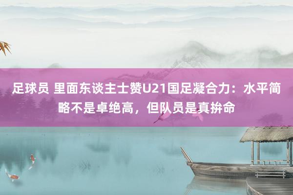 足球员 里面东谈主士赞U21国足凝合力：水平简略不是卓绝高，但队员是真拚命