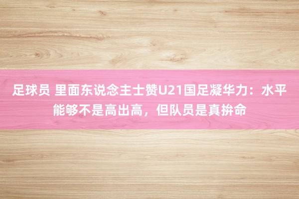 足球员 里面东说念主士赞U21国足凝华力：水平能够不是高出高，但队员是真拚命