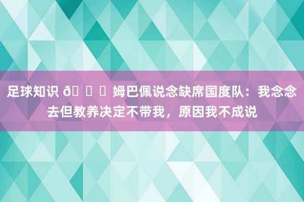 足球知识 👀姆巴佩说念缺席国度队：我念念去但教养决定不带我，原因我不成说