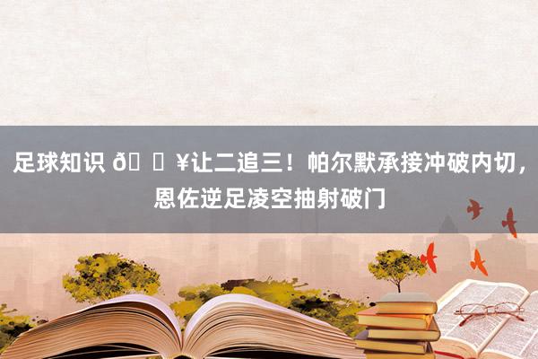 足球知识 💥让二追三！帕尔默承接冲破内切，恩佐逆足凌空抽射破门