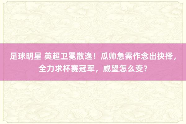 足球明星 英超卫冕散逸！瓜帅急需作念出抉择，全力求杯赛冠军，威望怎么变？