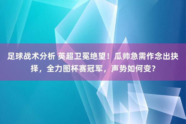 足球战术分析 英超卫冕绝望！瓜帅急需作念出抉择，全力图杯赛冠军，声势如何变？