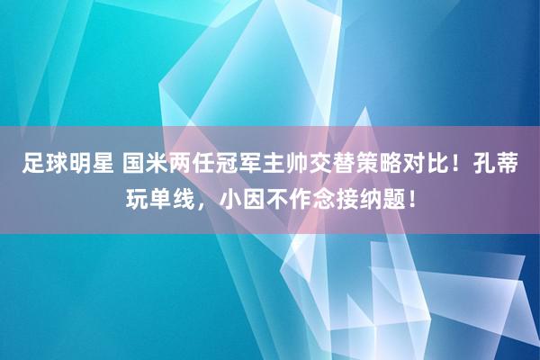 足球明星 国米两任冠军主帅交替策略对比！孔蒂玩单线，小因不作念接纳题！